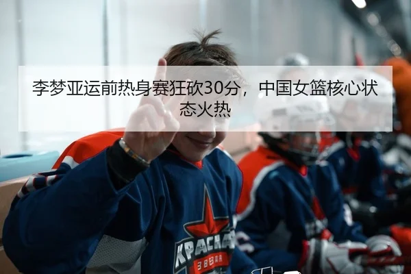 李梦亚运前热身赛狂砍30分，中国女篮核心状态火热