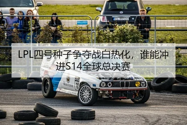 LPL四号种子争夺战白热化，谁能冲进S14全球总决赛